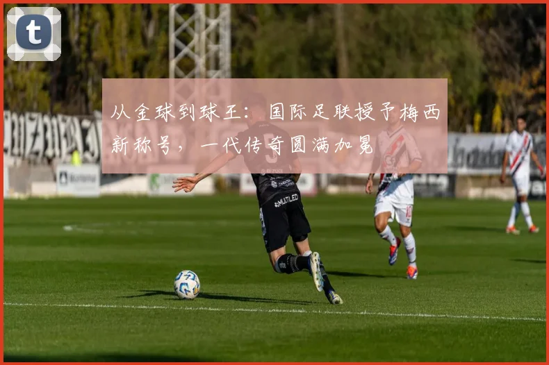 从金球到球王：国际足联授予梅西新称号，一代传奇圆满加冕