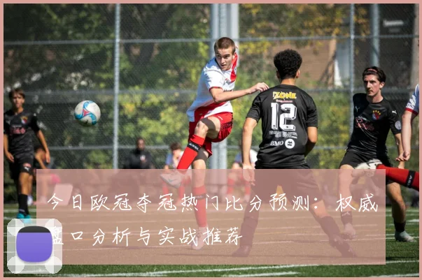 今日欧冠夺冠热门比分预测：权威盘口分析与实战推荐