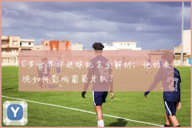 C罗世界杯进球纪录全解析：他的表现如何影响葡萄牙队？