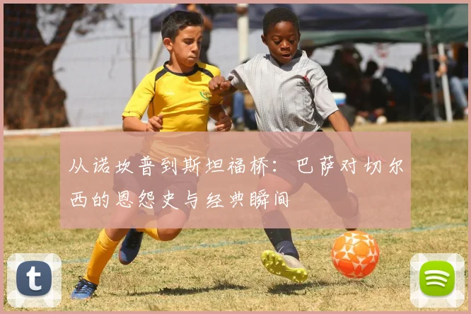 从诺坎普到斯坦福桥：巴萨对切尔西的恩怨史与经典瞬间