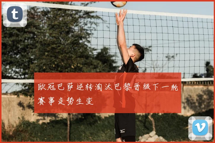 欧冠巴萨逆转淘汰巴黎晋级下一轮赛事走势生变