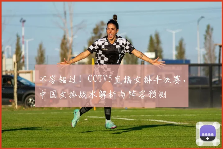 不容错过！CCTV5直播女排半决赛，中国女排战术解析与阵容预测