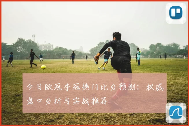 今日欧冠夺冠热门比分预测：权威盘口分析与实战推荐