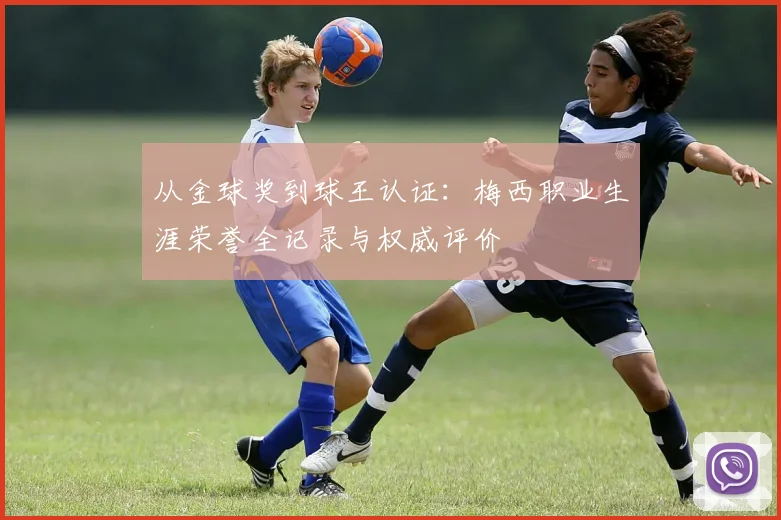 从金球奖到球王认证：梅西职业生涯荣誉全记录与权威评价