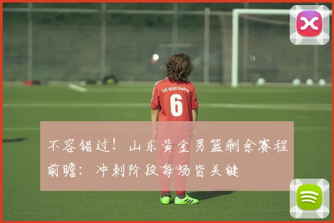 不容错过！山东黄金男篮剩余赛程前瞻：冲刺阶段每场皆关键