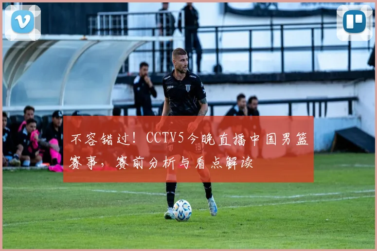 不容错过！CCTV5今晚直播中国男篮赛事，赛前分析与看点解读