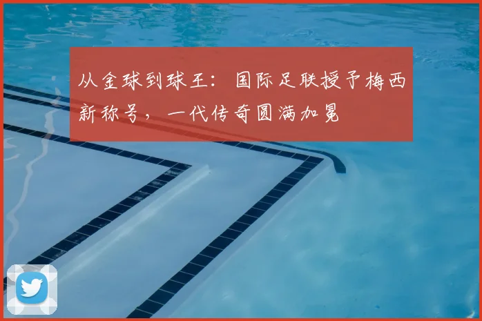 从金球到球王：国际足联授予梅西新称号，一代传奇圆满加冕
