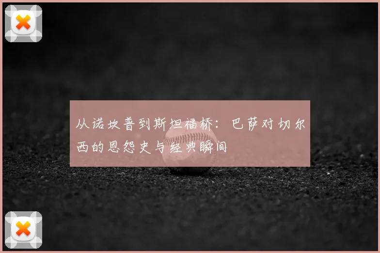 从诺坎普到斯坦福桥：巴萨对切尔西的恩怨史与经典瞬间