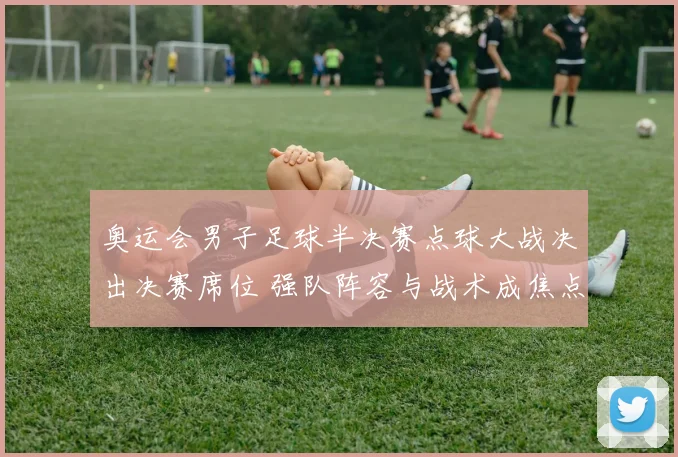 奥运会男子足球半决赛点球大战决出决赛席位 强队阵容与战术成焦点