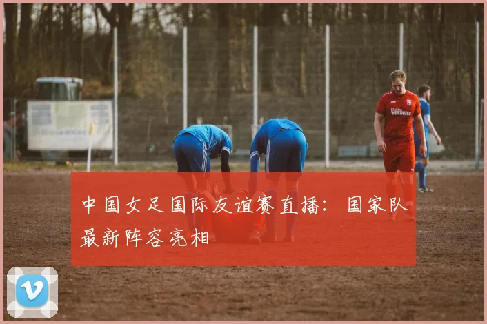 中国女足国际友谊赛直播：国家队最新阵容亮相