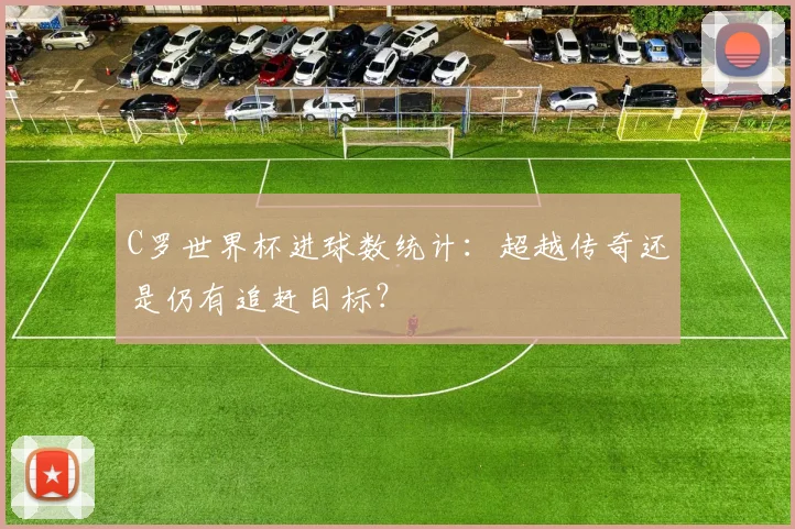 C罗世界杯进球数统计：超越传奇还是仍有追赶目标？